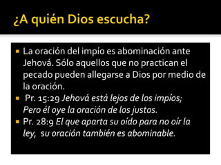  La oración del impío es abominación ante 
Jehová. Sólo aquellos que no practican el 
pecado pueden allegarse a Dios por medio de 
la oración. 
 Pr. 15:29 Jehová está lejos de los impíos; 
Pero él oye la oración de los justos. 
 Pr. 28:9 El que aparta su oído para no oír la 
ley, su oración también es abominable. 
 