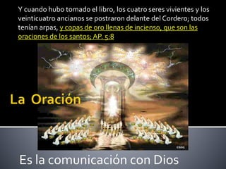Y cuando hubo tomado el libro, los cuatro seres vivientes y los 
veinticuatro ancianos se postraron delante del Cordero; todos 
tenían arpas, y copas de oro llenas de incienso, que son las 
oraciones de los santos; AP. 5:8 
Es la comunicación con Dios 
 