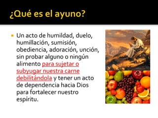  Un acto de humildad, duelo, 
humillación, sumisión, 
obediencia, adoración, unción, 
sin probar alguno o ningún 
alimento para sujetar o 
subyugar nuestra carne 
debilitándola y tener un acto 
de dependencia hacia Dios 
para fortalecer nuestro 
espíritu. 
 