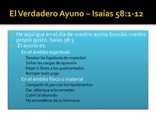  He aquí que en el día de vuestro ayuno buscáis vuestro 
propio gusto. Isaías 58:3 
 El ayuno es: 
 En el ámbito espiritual: 
▪ Desatar las ligaduras de impiedad 
▪ Soltar las cargas de opresión 
▪ Dejar ir libres a los quebrantados 
▪ Romper todo yugo 
 En el ámbito físico o material 
▪ Compartir el pan con los hambrientos 
▪ Dar alberque a los errantes 
▪ Cubrir al desnudo 
▪ No esconderse de su hermano. 
 