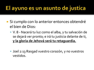  Si cumplo con lo anterior entonces obtendré 
el bien de Dios: 
 V. 8 - Nacerá tu luz como el alba, y tu salvación de 
se dejará ver pronto; e irá tu justicia delante de ti, 
y la gloria de Jehová será tu retaguardia. 
 Joel 2:13 Rasgad vuestro corazón, y no vuestros 
vestidos. 
 