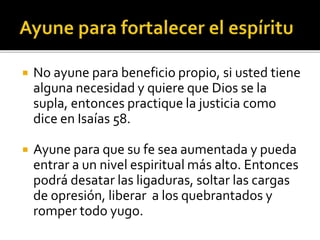  No ayune para beneficio propio, si usted tiene 
alguna necesidad y quiere que Dios se la 
supla, entonces practique la justicia como 
dice en Isaías 58. 
 Ayune para que su fe sea aumentada y pueda 
entrar a un nivel espiritual más alto. Entonces 
podrá desatar las ligaduras, soltar las cargas 
de opresión, liberar a los quebrantados y 
romper todo yugo. 
 