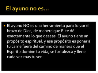  El ayuno NO es una herramienta para forzar el 
brazo de Dios, de manera que El te dé 
exactamente lo que deseas. El ayuno tiene un 
propósito espiritual, y ese propósito es poner a 
tu carne fuera del camino de manera que el 
Espíritu domine tu vida, se fortalezca y llene 
cada vez mas tu ser. 
 