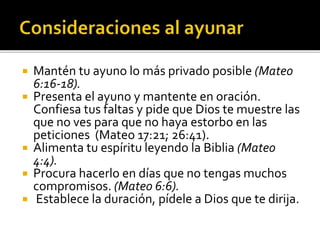  Mantén tu ayuno lo más privado posible (Mateo 
6:16-18). 
 Presenta el ayuno y mantente en oración. 
Confiesa tus faltas y pide que Dios te muestre las 
que no ves para que no haya estorbo en las 
peticiones (Mateo 17:21; 26:41). 
 Alimenta tu espíritu leyendo la Biblia (Mateo 
4:4). 
 Procura hacerlo en días que no tengas muchos 
compromisos. (Mateo 6:6). 
 Establece la duración, pídele a Dios que te dirija. 
 