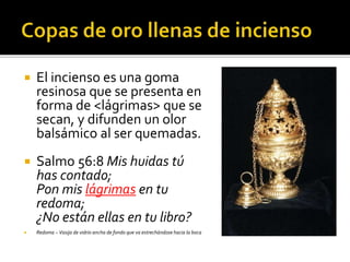  El incienso es una goma 
resinosa que se presenta en 
forma de <lágrimas> que se 
secan, y difunden un olor 
balsámico al ser quemadas. 
 Salmo 56:8 Mis huidas tú 
has contado; 
Pon mis lágrimas en tu 
redoma; 
¿No están ellas en tu libro? 
 Redoma – Vasija de vidrio ancha de fondo que va estrechándose hacia la boca 
 
