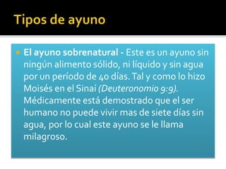  El ayuno sobrenatural - Este es un ayuno sin 
ningún alimento sólido, ni líquido y sin agua 
por un período de 40 días. Tal y como lo hizo 
Moisés en el Sinaí (Deuteronomio 9:9). 
Médicamente está demostrado que el ser 
humano no puede vivir mas de siete días sin 
agua, por lo cual este ayuno se le llama 
milagroso. 
 