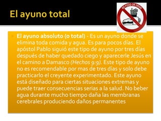  El ayuno absoluto (o total) - Es un ayuno donde se 
elimina toda comida y agua. Es para pocos días. El 
apóstol Pablo siguió este tipo de ayuno por tres días 
después de haber quedado ciego y aparecerle Jesús en 
el camino a Damasco (Hechos 9:9). Este tipo de ayuno 
no es recomendable por mas de tres días y solo debe 
practicarlo el creyente experimentado. Este ayuno 
está diseñado para ciertas situaciones extremas y 
puede traer consecuencias serias a la salud. No beber 
agua durante mucho tiempo daña las membranas 
cerebrales produciendo daños permanentes 
 