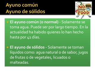  El ayuno común (o normal) - Solamente se 
toma agua. Puede ser por largo tiempo. En la 
actualidad ha habido quienes lo han hecho 
hasta por 41 días. 
 El ayuno de sólidos - Solamente se toman 
líquidos como: agua natural o de sabor, jugos 
de frutas o de vegetales, licuados o 
malteadas. 
 