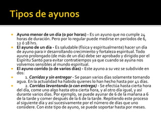  Ayuno menor de un día (o por horas) - Es un ayuno que no cumple 24 
horas de duración. Pero por lo regular puede medirse en períodos de 6, 
12 ó 18 hrs. 
 El ayuno de un día - Es saludable (física y espiritualmente) hacer un día 
de ayuno para ir desarrollando crecimiento y fortaleza espiritual. Todo 
ayuno prolongado (de más de un día) debe ser aprobado y dirigido por el 
Espíritu Santo para evitar contratiempos ya que cuando se ayuna nos 
volvemos sensibles al mundo espiritual. 
 El ayuno corrido (o de varios días) - Este ayuno a su vez se subdivide en 
dos: 
 1. Corridos y sin entregar - Se pasan varios días solamente tomando 
agua. En la actualidad ha habido quienes lo han hecho hasta por 41 días. 
 2. Corridos levantando (o con entrega) - Se efectúa hasta cierta hora 
del día, come uno algo hasta otra cierta hora, y al otro día igual, y así 
durante varios días. Por ejemplo, se puede ayunar de 6 de la mañana a 6 
de la tarde y comer después de la 6 de la tarde. Repitiendo este proceso 
al siguiente día y así sucesivamente por el número de días que uno 
considere. Con este tipo de ayuno, se puede soportar hasta por meses. 
 