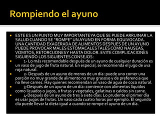  ESTE ES UN PUNTO MUY IMPORTANTE YA QUE SE PUEDE ARRUINAR LA 
SALUD CUANDO SE “ROMPE” UN AYUNO EN FORMA EQUIVOCADA. 
UNA CANTIDAD EXAGERADA DE ALIMENTOS DESPUES DE UN AYUNO 
PUEDE PROVOCAR MALES ESTOMACALES TALES COMO NAUSEAS, 
VOMITOS, RETORCIJONES Y HASTA DOLOR. EVITE COMPLICACIONES 
SIGUIENDO LOS SIGUIENTES CONSEJOS: 
 1- Lo más recomendable después de un ayuno de cualquier duración es 
un vaso de jugo de fruta natural. En especial, se recomienda el jugo de uva 
roja natural. 
 2- Después de un ayuno de menos de un día: puede uno comer una 
porción no muy grande de alimento no muy grasoso y de preferencia que 
no lleve carnes. Hay quienes recomiendan un vaso de agua de coco natural. 
 3-Después de un ayuno de un día: comience con alimentos líquidos 
como licuados o jugos, o frutas y vegetales, gelatinas o caldos sin carne. 
 4-Después de un ayuno de tres a siete días: Lo prudente el primer día 
es usar jugos de frutas. Un vaso cada cuatro horas por ejemplo. El segundo 
día puede llevar la dieta igual a cuando se rompe el ayuno de un día. 
 