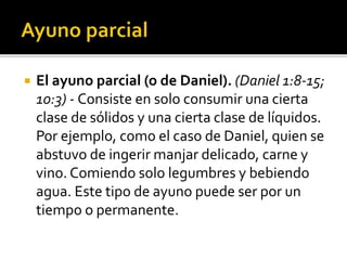  El ayuno parcial (o de Daniel). (Daniel 1:8-15; 
10:3) - Consiste en solo consumir una cierta 
clase de sólidos y una cierta clase de líquidos. 
Por ejemplo, como el caso de Daniel, quien se 
abstuvo de ingerir manjar delicado, carne y 
vino. Comiendo solo legumbres y bebiendo 
agua. Este tipo de ayuno puede ser por un 
tiempo o permanente. 
 