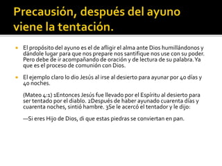  El propósito del ayuno es el de afligir el alma ante Dios humillándonos y 
dándole lugar para que nos prepare nos santifique nos use con su poder. 
Pero debe de ir acompañando de oración y de lectura de su palabra. Ya 
que es el proceso de comunión con Dios. 
 El ejemplo claro lo dio Jesús al irse al desierto para ayunar por 40 días y 
40 noches. 
(Mateo 4:1) 1Entonces Jesús fue llevado por el Espíritu al desierto para 
ser tentado por el diablo. 2Después de haber ayunado cuarenta días y 
cuarenta noches, sintió hambre. 3Se le acercó el tentador y le dijo: 
—Si eres Hijo de Dios, di que estas piedras se conviertan en pan. 
 