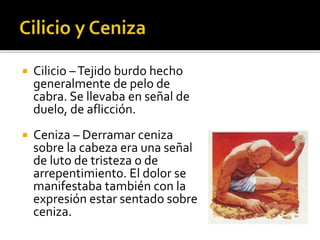  Cilicio –Tejido burdo hecho 
generalmente de pelo de 
cabra. Se llevaba en señal de 
duelo, de aflicción. 
 Ceniza – Derramar ceniza 
sobre la cabeza era una señal 
de luto de tristeza o de 
arrepentimiento. El dolor se 
manifestaba también con la 
expresión estar sentado sobre 
ceniza. 
 