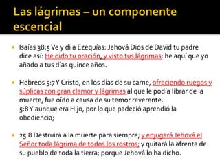  Isaías 38:5 Ve y di a Ezequías: Jehová Dios de David tu padre 
dice así: He oído tu oración, y visto tus lágrimas; he aquí que yo 
añado a tus días quince años. 
 Hebreos 5:7 Y Cristo, en los días de su carne, ofreciendo ruegos y 
súplicas con gran clamor y lágrimas al que le podía librar de la 
muerte, fue oído a causa de su temor reverente. 
5:8 Y aunque era Hijo, por lo que padeció aprendió la 
obediencia; 
 25:8 Destruirá a la muerte para siempre; y enjugará Jehová el 
Señor toda lágrima de todos los rostros; y quitará la afrenta de 
su pueblo de toda la tierra; porque Jehová lo ha dicho. 
 