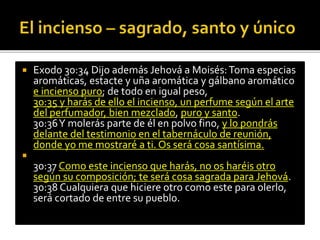  Exodo 30:34 Dijo además Jehová a Moisés: Toma especias 
aromáticas, estacte y uña aromática y gálbano aromático 
e incienso puro; de todo en igual peso, 
30:35 y harás de ello el incienso, un perfume según el arte 
del perfumador, bien mezclado, puro y santo. 
30:36 Y molerás parte de él en polvo fino, y lo pondrás 
delante del testimonio en el tabernáculo de reunión, 
donde yo me mostraré a ti. Os será cosa santísima. 
 
30:37 Como este incienso que harás, no os haréis otro 
según su composición; te será cosa sagrada para Jehová. 
30:38 Cualquiera que hiciere otro como este para olerlo, 
será cortado de entre su pueblo. 
 