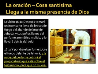 Levítico 16:12 Después tomará 
un incensario lleno de brasas de 
fuego del altar de delante de 
Jehová, y sus puños llenos del 
perfume aromático molido, y lo 
llevará detrás del velo. 
16:13 Y pondrá el perfume sobre 
el fuego delante de Jehová, y la 
nube del perfume cubrirá el 
propiciatorio que está sobre el 
testimonio, para que no muera. 
 