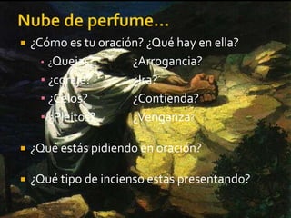  ¿Cómo es tu oración? ¿Qué hay en ella? 
▪ ¿Quejas? ¿Arrogancia? 
▪ ¿coraje? ¿Ira? 
▪ ¿Celos? ¿Contienda? 
▪ ¿Pleitos? ¿Venganza? 
 ¿Qué estás pidiendo en oración? 
 ¿Qué tipo de incienso estas presentando? 
 
