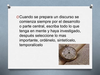 OCuando se prepara un discurso se 
comienza siempre por el desarrollo 
o parte central, escriba todo lo que 
tenga en mente y haya investigado, 
después seleccione lo mas 
importante, ordénelo, sintetícelo, 
temporalícelo 
 