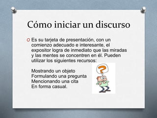 Cómo iniciar un discurso 
O Es su tarjeta de presentación, con un 
comienzo adecuado e interesante, el 
expositor logra de inmediato que las miradas 
y las mentes se concentren en él. Pueden 
utilizar los siguientes recursos: 
Mostrando un objeto 
Formulando una pregunta 
Mencionando una cita 
En forma casual. 
 
