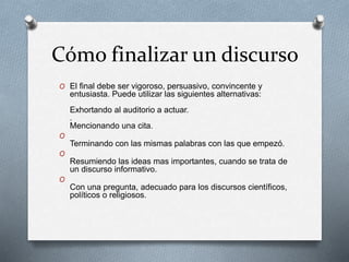 Cómo finalizar un discurso 
O El final debe ser vigoroso, persuasivo, convincente y 
entusiasta. Puede utilizar las siguientes alternativas: 
Exhortando al auditorio a actuar. 
. 
Mencionando una cita. 
O 
Terminando con las mismas palabras con las que empezó. 
O 
Resumiendo las ideas mas importantes, cuando se trata de 
un discurso informativo. 
O 
Con una pregunta, adecuado para los discursos científicos, 
políticos o religiosos. 
 