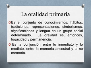La oralidad primaria 
OEs el conjunto de conocimientos, hábitos, 
tradiciones, representaciones, simbolismos, 
significaciones y lengua en un grupo social 
determinado. La oralidad es, entonces, 
fugacidad y permanencia. 
O Es la conjunción entre lo inmediato y lo 
mediato, entre la memoria ancestral y la no 
memoria. 
 