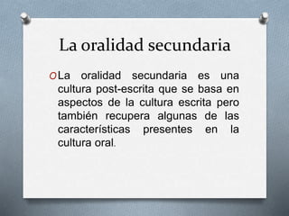 La oralidad secundaria 
OLa oralidad secundaria es una 
cultura post-escrita que se basa en 
aspectos de la cultura escrita pero 
también recupera algunas de las 
características presentes en la 
cultura oral. 
 