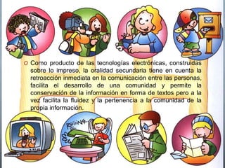 O Como producto de las tecnologías electrónicas, construidas 
sobre lo impreso, la oralidad secundaria tiene en cuenta la 
retroacción inmediata en la comunicación entre las personas, 
facilita el desarrollo de una comunidad y permite la 
conservación de la información en forma de textos pero a la 
vez facilita la fluidez y la pertenencia a la comunidad de la 
propia información. 
 