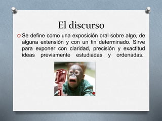 El discurso 
O Se define como una exposición oral sobre algo, de 
alguna extensión y con un fin determinado. Sirve 
para exponer con claridad, precisión y exactitud 
ideas previamente estudiadas y ordenadas. 
 