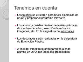 Tenemos en cuenta


Las tutorías se utilizarán para hacer dinámicas de
grupo y preparar el programa televisivo.



Los alumnos pueden realizar pequeñas prácticas
de montaje de video, inserción de música e
imágenes, etc. En la asignatura de informática.



Los decorados serán realizados en la asignatura
de Educación Plástica.



A final del trimestre le entregaremos a cada
alumno un DVD con todas las grabaciones.

 