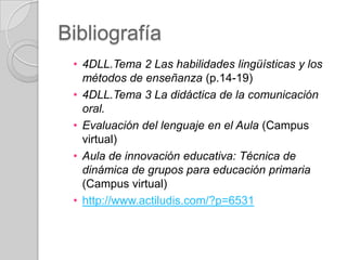 Bibliografía
• 4DLL.Tema 2 Las habilidades lingüísticas y los
métodos de enseñanza (p.14-19)
• 4DLL.Tema 3 La didáctica de la comunicación
oral.
• Evaluación del lenguaje en el Aula (Campus
virtual)
• Aula de innovación educativa: Técnica de
dinámica de grupos para educación primaria
(Campus virtual)
• http://www.actiludis.com/?p=6531

 