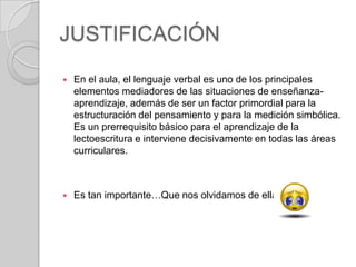 JUSTIFICACIÓN


En el aula, el lenguaje verbal es uno de los principales
elementos mediadores de las situaciones de enseñanzaaprendizaje, además de ser un factor primordial para la
estructuración del pensamiento y para la medición simbólica.
Es un prerrequisito básico para el aprendizaje de la
lectoescritura e interviene decisivamente en todas las áreas
curriculares.



Es tan importante…Que nos olvidamos de ella.

 