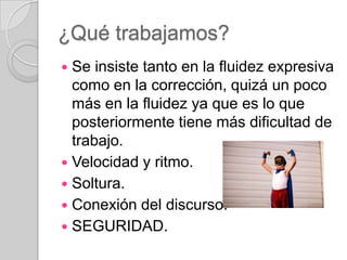 ¿Qué trabajamos?
Se insiste tanto en la fluidez expresiva
como en la corrección, quizá un poco
más en la fluidez ya que es lo que
posteriormente tiene más dificultad de
trabajo.
 Velocidad y ritmo.
 Soltura.
 Conexión del discurso.
 SEGURIDAD.


 