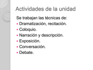 Actividades de la unidad
Se trabajan las técnicas de:
 Dramatización, recitación.
 Coloquio.
 Narración y descripción.
 Exposición.
 Conversación.
 Debate.

 