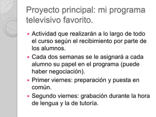 Proyecto principal: mi programa
televisivo favorito.
Actividad que realizarán a lo largo de todo
el curso según el recibimiento por parte de
los alumnos.
 Cada dos semanas se le asignará a cada
alumno su papel en el programa (puede
haber negociación).
 Primer viernes: preparación y puesta en
común.
 Segundo viernes: grabación durante la hora
de lengua y la de tutoría.


 