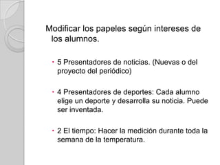 Modificar los papeles según intereses de
los alumnos.
 5 Presentadores de noticias. (Nuevas o del
proyecto del periódico)
 4 Presentadores de deportes: Cada alumno
elige un deporte y desarrolla su noticia. Puede
ser inventada.
 2 El tiempo: Hacer la medición durante toda la
semana de la temperatura.

 