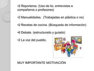 •2 Reporteros. (Uso de tic, entrevistas a
compañeros o profesores)

•2 Manualidades. (Trabajadas en plástica o no)
•2 Recetas de cocina. (Búsqueda de información)
•6 Debate. (estructurado y guiado)
•2 La voz del pueblo.

MUY IMPORTANTE MOTIVACIÓN

 