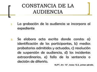 CONSTANCIA DE LACONSTANCIA DE LA
AUDIENCIAAUDIENCIA
1. La grabación de la audiencia se incorpora al
expediente
2. Se elabora acta escrita donde consta: a)
identificación de los participantes, b) medios
probatorios admitidos y actuados, c) resolución
de suspensión de audiencia, d) los incidentes
extraordinarios, e) fallo de la sentencia o
decisión de diferirlo.
NLPT, Art. 12°, inciso 12.2, primer párrafo.NLPT, Art. 12°, inciso 12.2, primer párrafo.
 