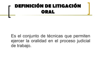 Es el conjunto de técnicas que permiten
ejercer la oralidad en el proceso judicial
de trabajo.
DEFINICIÓN DE LITIGACIÓNDEFINICIÓN DE LITIGACIÓN
ORALORAL
 