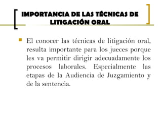  El conocer las técnicas de litigación oral,
resulta importante para los jueces porque
les va permitir dirigir adecuadamente los
procesos laborales. Especialmente las
etapas de la Audiencia de Juzgamiento y
de la sentencia.
IMPORTANCIA DE LAS TÉCNICAS DEIMPORTANCIA DE LAS TÉCNICAS DE
LITIGACIÓN ORALLITIGACIÓN ORAL
 