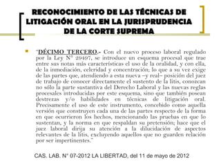  “DÉCIMO TERCERO.- Con el nuevo proceso laboral regulado
por la Ley N° 29497, se introduce un esquema procesal que trae
entre sus notas más características el uso de la oralidad, y con ella,
de la inmediación, celeridad y concentración; lo que a su vez exige
de las partes que, atendiendo a esta nueva –y real– posición del juez
de trabajo de conocer directamente el sustento de la litis, conozcan
no sólo la parte sustantiva del Derecho Laboral y las nuevas reglas
procesales introducidas por este esquema, sino que también posean
destrezas y/o habilidades en técnicas de litigación oral.
Precisamente el uso de este instrumento, concebido como aquella
versión que construyen cada una de las partes respecto de la forma
en que ocurrieron los hechos, mencionando las pruebas en que lo
sustentan, y la norma en que respaldan su pretensión; hace que el
juez laboral dirija su atención a la dilucidación de aspectos
relevantes de la litis, excluyendo aquellos que no guarden relación
por ser impertinentes.”
RECONOCIMIENTO DE LAS TÉCNICAS DERECONOCIMIENTO DE LAS TÉCNICAS DE
LITIGACIÓN ORAL EN LA JURISPRUDENCIALITIGACIÓN ORAL EN LA JURISPRUDENCIA
DE LA CORTE SUPREMADE LA CORTE SUPREMA
CAS. LAB. N° 07-2012 LA LIBERTAD, del 11 de mayo de 2012
 
