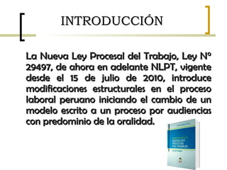 INTRODUCCIÓNINTRODUCCIÓN
La Nueva Ley Procesal del Trabajo, Ley N°La Nueva Ley Procesal del Trabajo, Ley N°
29497, de ahora en adelante NLPT, vigente29497, de ahora en adelante NLPT, vigente
desde el 15 de julio de 2010, introducedesde el 15 de julio de 2010, introduce
modificaciones estructurales en el procesomodificaciones estructurales en el proceso
laboral peruano iniciando el cambio de unlaboral peruano iniciando el cambio de un
modelo escrito a un proceso por audienciasmodelo escrito a un proceso por audiencias
con predominio de la oralidad.con predominio de la oralidad.
 