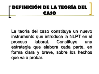DEFINICIÓN DE LA TEORÍA DELDEFINICIÓN DE LA TEORÍA DEL
CASOCASO
La teoría del caso constituye un nuevoLa teoría del caso constituye un nuevo
instrumento que introduce la NLPT en elinstrumento que introduce la NLPT en el
proceso laboral. Constituye unaproceso laboral. Constituye una
estrategia que elabora cada parte, enestrategia que elabora cada parte, en
forma clara y breve, sobre los hechosforma clara y breve, sobre los hechos
que va a probar.que va a probar.
 
