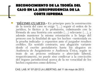  “DÉCIMO CUARTO.- En principio para la construcción
de la teoría del caso se exige “(…) seguir el orden de lo
jurídico, lo fáctico y lo probatorio, culminando con la
fórmula de una historia con sentido (…) relevante (…), y
además mantener la misma orientación a lo largo del
proceso con la finalidad de que los hechos –sustentada en
la prueba indicada– y expuestos ante el juzgador resulten
creíbles. En sentido contrario, una alegación variante
desde el escrito postulatorio hasta los alegatos en
Audiencia de Juzgamiento o Audiencia Única, según se
trate de un proceso ordinario o abreviado laboral,
respectivamente, no puede sino conllevar a la convicción
del órgano jurisdiccional acerca de la no veracidad de los
hechos expuestos como defensa.”
RECONOCIMIENTO DE LA TEORÍA DELRECONOCIMIENTO DE LA TEORÍA DEL
CASO EN LA JURISPRUDENCIA DE LACASO EN LA JURISPRUDENCIA DE LA
CORTE SUPREMACORTE SUPREMA
CAS. LAB. N° 07-2012 LA LIBERTAD, del 11 de mayo de 2012
 