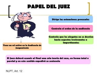 PAPEL DEL JUEZPAPEL DEL JUEZ
Tiene un rol activo en la Audiencia de
Juzgamiento
Dirige las actuaciones procesales
Controla el orden de la audiencia
Controla que los alegatos no se desvíen
hacia aspectos irrelevantes o
impertinentes
NLPT, Art. 12
El Juez deberá asumir al final una sola teoría del caso, en forma total o
parcial y en este sentido expedirá su sentencia
 