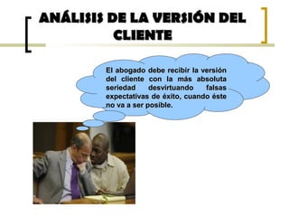 ANÁLISIS DE LA VERSIÓN DELANÁLISIS DE LA VERSIÓN DEL
CLIENTECLIENTE
El abogado debe recibir la versiónEl abogado debe recibir la versión
del cliente con la más absolutadel cliente con la más absoluta
seriedad desvirtuando falsasseriedad desvirtuando falsas
expectativas de éxito, cuando ésteexpectativas de éxito, cuando éste
no va a ser posible.no va a ser posible.
 