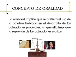 La oralidad implica que se prefiera el uso de
la palabra hablada en el desarrollo de las
actuaciones procesales, sin que ello implique
la supresión de las actuaciones escritas.
CONCEPTO DE ORALIDAD
 