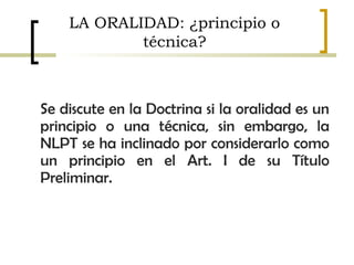 Se discute en la Doctrina si la oralidad es un
principio o una técnica, sin embargo, la
NLPT se ha inclinado por considerarlo como
un principio en el Art. I de su Título
Preliminar.
LA ORALIDAD: ¿principio o
técnica?
 