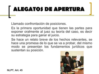 Llamado confrontación de posiciones.
Es la primera oportunidad que tienen las partes para
exponer oralmente al juez su teoría del caso, es decir
su estrategia para ganar el juicio.
Se hace un relato breve de los hechos relevantes, se
hace una promesa de lo que se va a probar, del mismo
modo se presentan los fundamentos jurídicos que
sustentan su posición.
ALEGATOS DE APERTURAALEGATOS DE APERTURA
NLPT, Art. 45
 