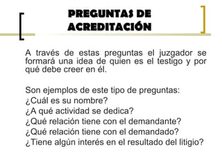 A través de estas preguntas el juzgador se
formará una idea de quien es el testigo y por
qué debe creer en él.
Son ejemplos de este tipo de preguntas:
¿Cuál es su nombre?
¿A qué actividad se dedica?
¿Qué relación tiene con el demandante?
¿Qué relación tiene con el demandado?
¿Tiene algún interés en el resultado del litigio?
PREGUNTAS DEPREGUNTAS DE
ACREDITACIÓNACREDITACIÓN
 