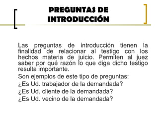 Las preguntas de introducción tienen la
finalidad de relacionar al testigo con los
hechos materia de juicio. Permiten al juez
saber por qué razón lo que diga dicho testigo
resulta importante.
Son ejemplos de este tipo de preguntas:
¿Es Ud. trabajador de la demandada?
¿Es Ud. cliente de la demandada?
¿Es Ud. vecino de la demandada?
PREGUNTAS DEPREGUNTAS DE
INTRODUCCIÓNINTRODUCCIÓN
 